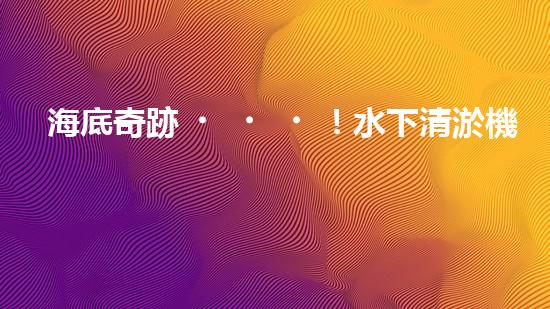 海底奇跡！水下清淤機器人：解放河道，保護水環(huán)境！